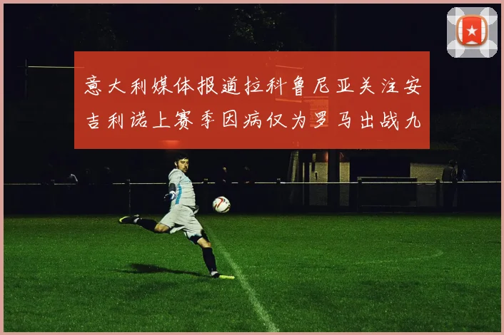 意大利媒体报道拉科鲁尼亚关注安吉利诺上赛季因病仅为罗马出战九场