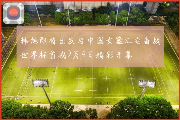 韩旭即将出发与中国女篮汇合备战世界杯首战9月4日精彩开幕