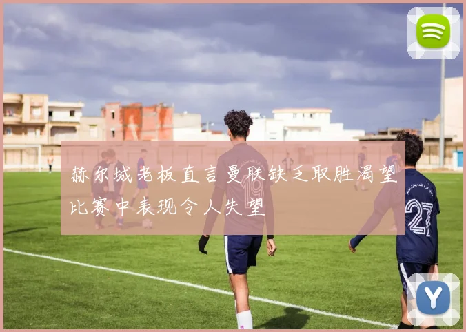 赫尔城老板直言曼联缺乏取胜渴望比赛中表现令人失望