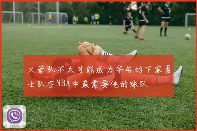 火箭队不太可能成为字母的下家勇士队在NBA中最需要他的球队