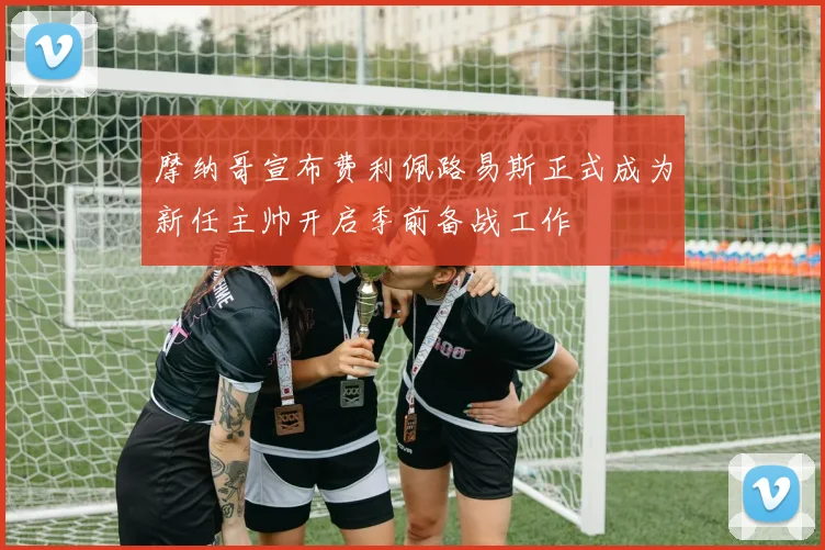 摩纳哥宣布费利佩路易斯正式成为新任主帅开启季前备战工作