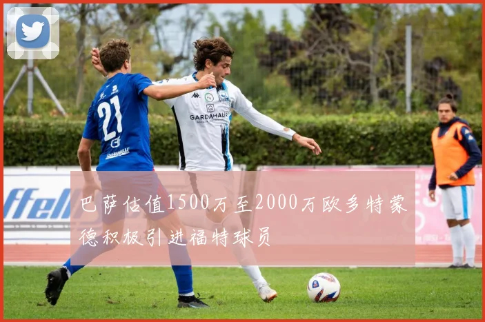巴萨估值1500万至2000万欧多特蒙德积极引进福特球员