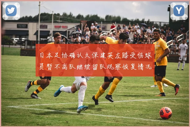 日本足协确认久保建英左膝受伤球员暂不离队继续留队观察恢复情况