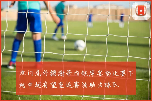 津门虎外援谢蒂内缺席客场比赛下轮中超有望重返赛场助力球队