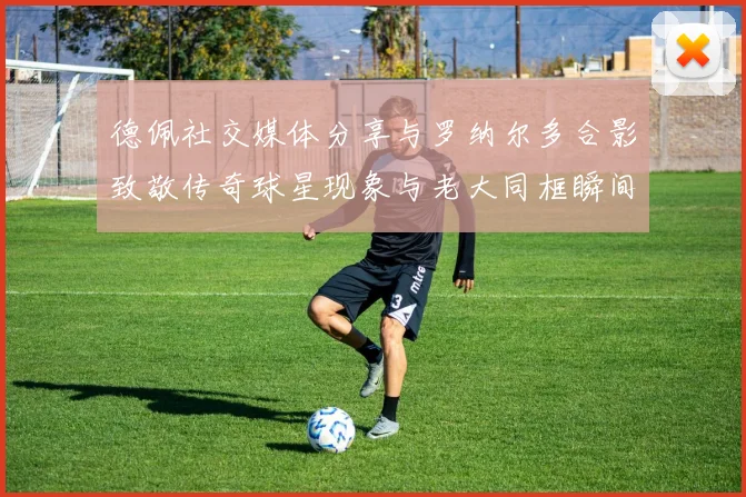 德佩社交媒体分享与罗纳尔多合影致敬传奇球星现象与老大同框瞬间