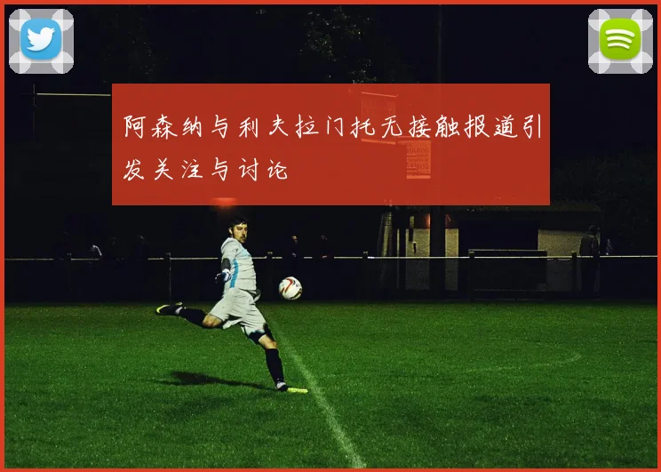 阿森纳与利夫拉门托无接触报道引发关注与讨论