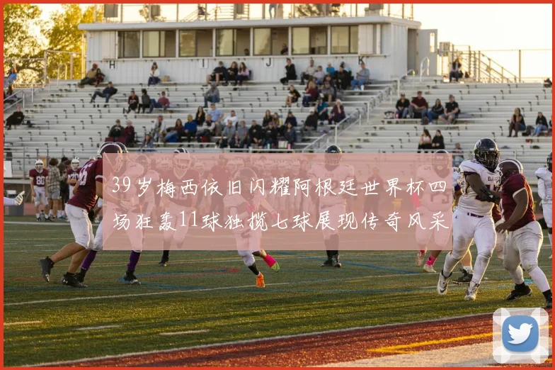 39岁梅西依旧闪耀阿根廷世界杯四场狂轰11球独揽七球展现传奇风采