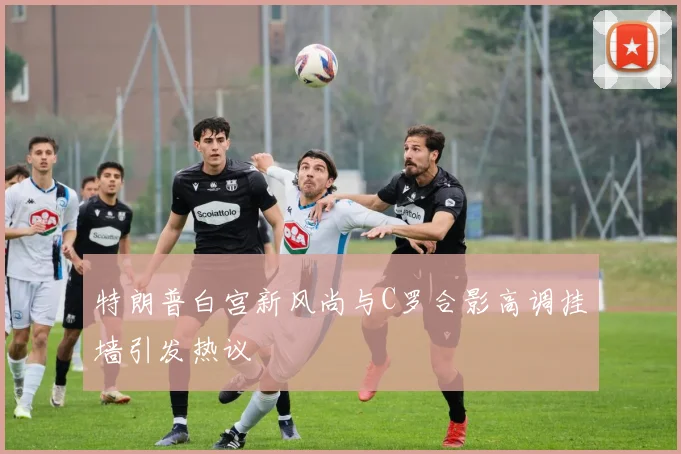 特朗普白宫新风尚与C罗合影高调挂墙引发热议