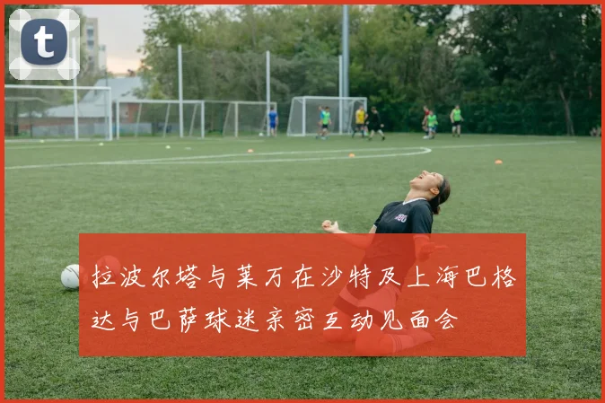 拉波尔塔与莱万在沙特及上海巴格达与巴萨球迷亲密互动见面会