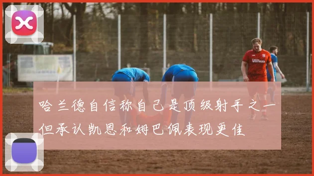 哈兰德自信称自己是顶级射手之一但承认凯恩和姆巴佩表现更佳