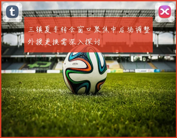 三镇夏季转会窗口聚焦中后场调整外援更换需深入探讨