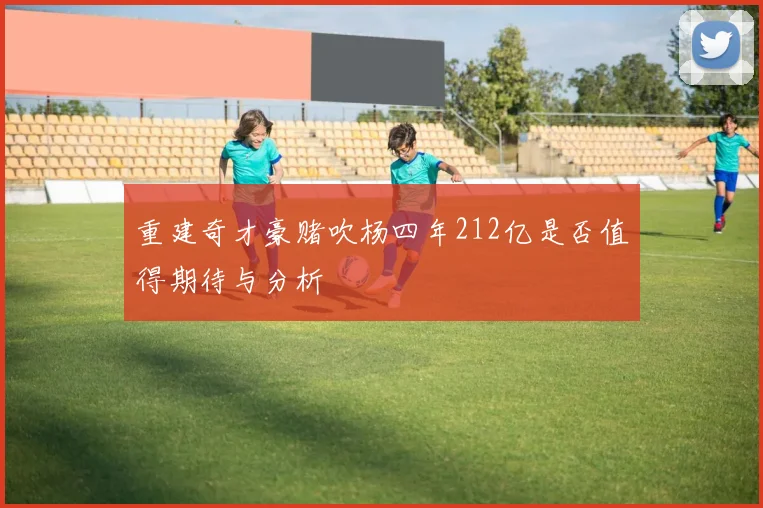 重建奇才豪赌吹杨四年212亿是否值得期待与分析