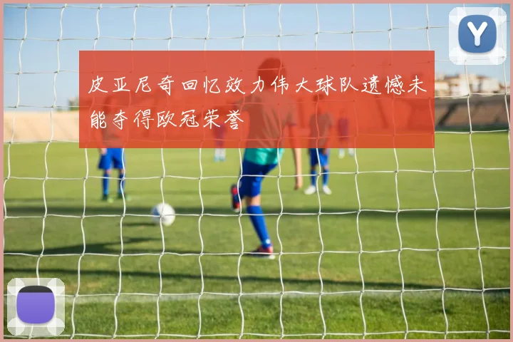 皮亚尼奇回忆效力伟大球队遗憾未能夺得欧冠荣誉
