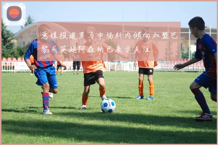 意媒报道罗马中场科内倾向加盟巴黎或英超阿森纳已表示关注