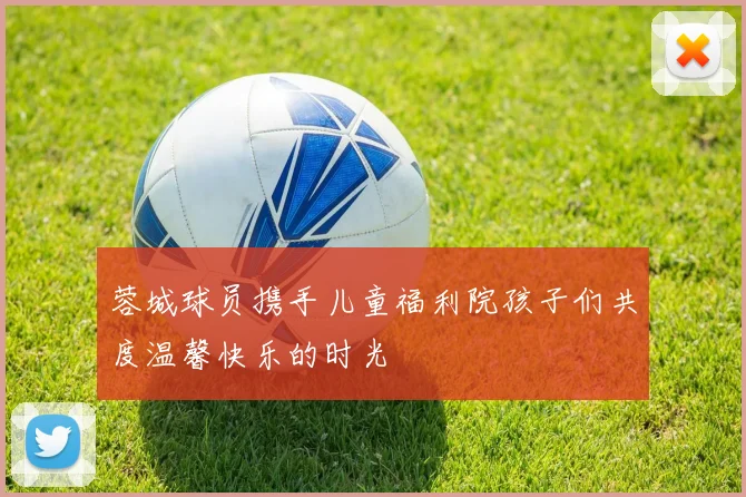 蓉城球员携手儿童福利院孩子们共度温馨快乐的时光