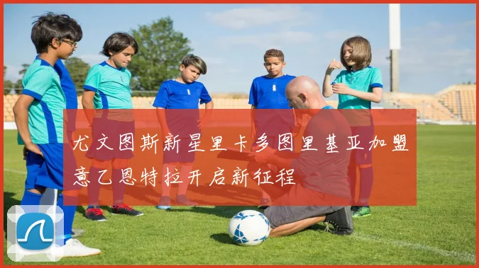 尤文图斯新星里卡多图里基亚加盟意乙恩特拉开启新征程
