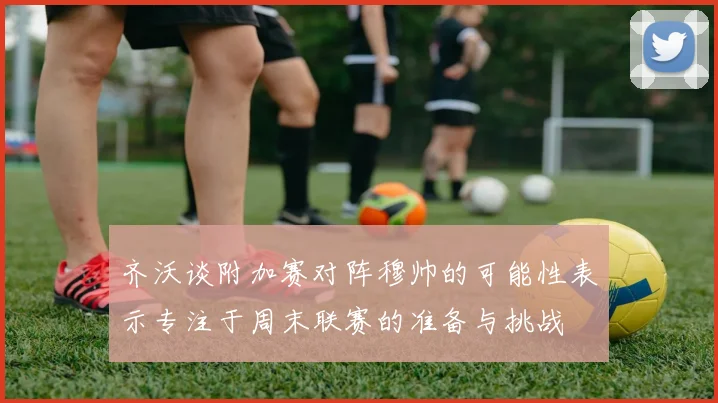 齐沃谈附加赛对阵穆帅的可能性表示专注于周末联赛的准备与挑战