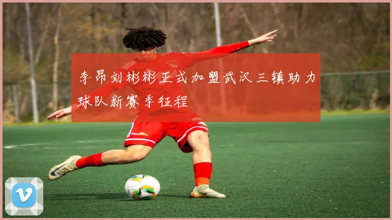李昂刘彬彬正式加盟武汉三镇助力球队新赛季征程