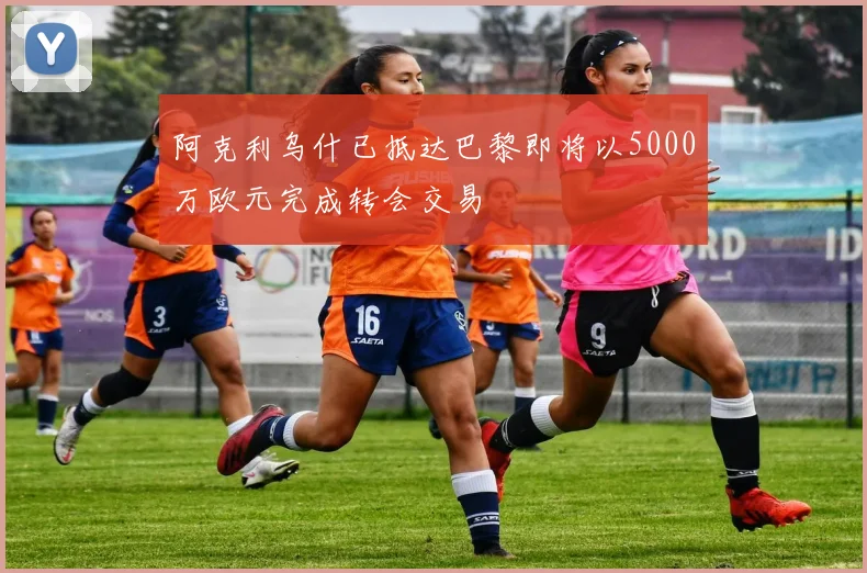 阿克利乌什已抵达巴黎即将以5000万欧元完成转会交易