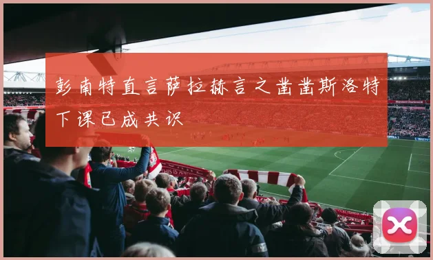 彭南特直言萨拉赫言之凿凿斯洛特下课已成共识